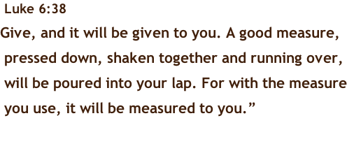 Luke 6:38 Give, and it will be given to you. A good measure,  pressed down, shaken together and running over,  will be poured into your lap. For with the measure  you use, it will be measured to you.”