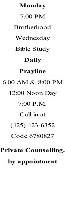 Monday 7:00 PM Brotherhood Wednesday Bible Study Daily Prayline 6:00 AM & 8:00 PM 12:00 Noon Day 7:00 P.M.  Call in at (425) 423-6352 Code 6780827  Private Counselling. by appointment