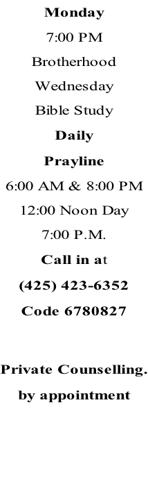 Monday 7:00 PM Brotherhood Wednesday Bible Study Daily Prayline 6:00 AM & 8:00 PM 12:00 Noon Day 7:00 P.M.  Call in at (425) 423-6352 Code 6780827   Private Counselling. by appointment